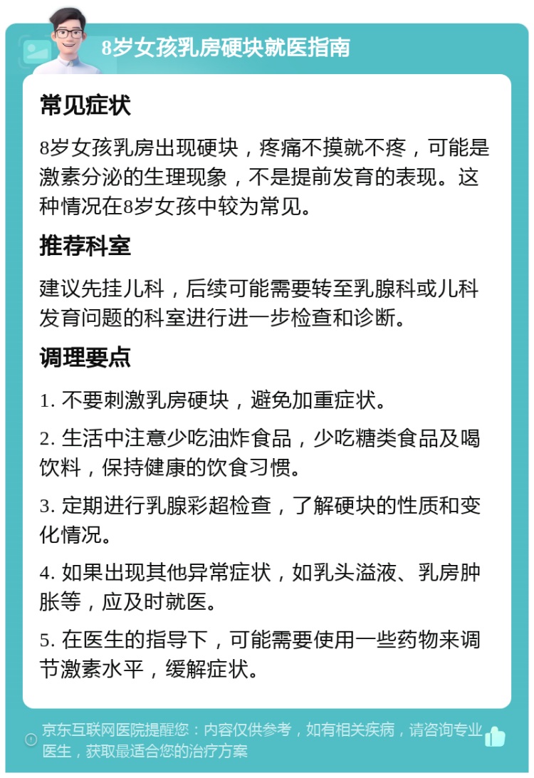 8岁女孩乳房硬块就医指南 常见症状 8岁女孩乳房出现硬块，疼痛不摸就不疼，可能是激素分泌的生理现象，不是提前发育的表现。这种情况在8岁女孩中较为常见。 推荐科室 建议先挂儿科，后续可能需要转至乳腺科或儿科发育问题的科室进行进一步检查和诊断。 调理要点 1. 不要刺激乳房硬块，避免加重症状。 2. 生活中注意少吃油炸食品，少吃糖类食品及喝饮料，保持健康的饮食习惯。 3. 定期进行乳腺彩超检查，了解硬块的性质和变化情况。 4. 如果出现其他异常症状，如乳头溢液、乳房肿胀等，应及时就医。 5. 在医生的指导下，可能需要使用一些药物来调节激素水平，缓解症状。