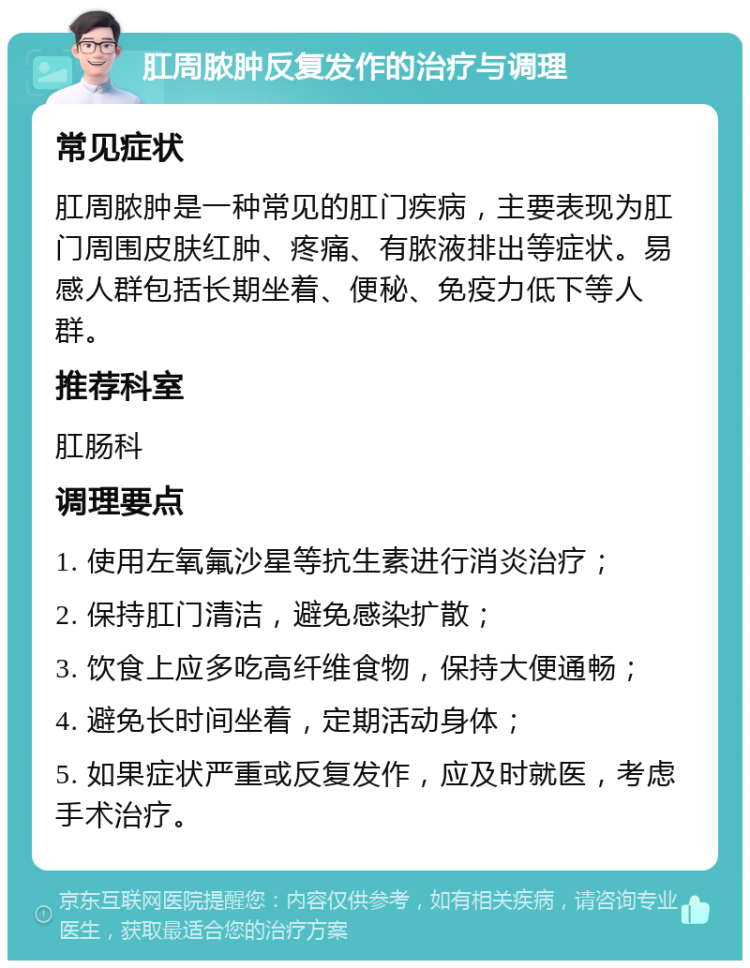 肛周脓肿反复发作的治疗与调理 常见症状 肛周脓肿是一种常见的肛门疾病，主要表现为肛门周围皮肤红肿、疼痛、有脓液排出等症状。易感人群包括长期坐着、便秘、免疫力低下等人群。 推荐科室 肛肠科 调理要点 1. 使用左氧氟沙星等抗生素进行消炎治疗； 2. 保持肛门清洁，避免感染扩散； 3. 饮食上应多吃高纤维食物，保持大便通畅； 4. 避免长时间坐着，定期活动身体； 5. 如果症状严重或反复发作，应及时就医，考虑手术治疗。