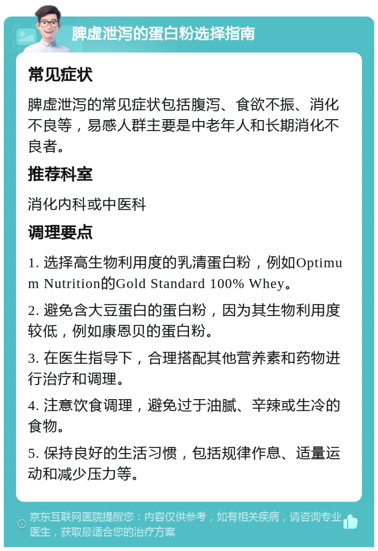 脾虚泄泻的蛋白粉选择指南 常见症状 脾虚泄泻的常见症状包括腹泻、食欲不振、消化不良等，易感人群主要是中老年人和长期消化不良者。 推荐科室 消化内科或中医科 调理要点 1. 选择高生物利用度的乳清蛋白粉，例如Optimum Nutrition的Gold Standard 100% Whey。 2. 避免含大豆蛋白的蛋白粉，因为其生物利用度较低，例如康恩贝的蛋白粉。 3. 在医生指导下，合理搭配其他营养素和药物进行治疗和调理。 4. 注意饮食调理，避免过于油腻、辛辣或生冷的食物。 5. 保持良好的生活习惯，包括规律作息、适量运动和减少压力等。