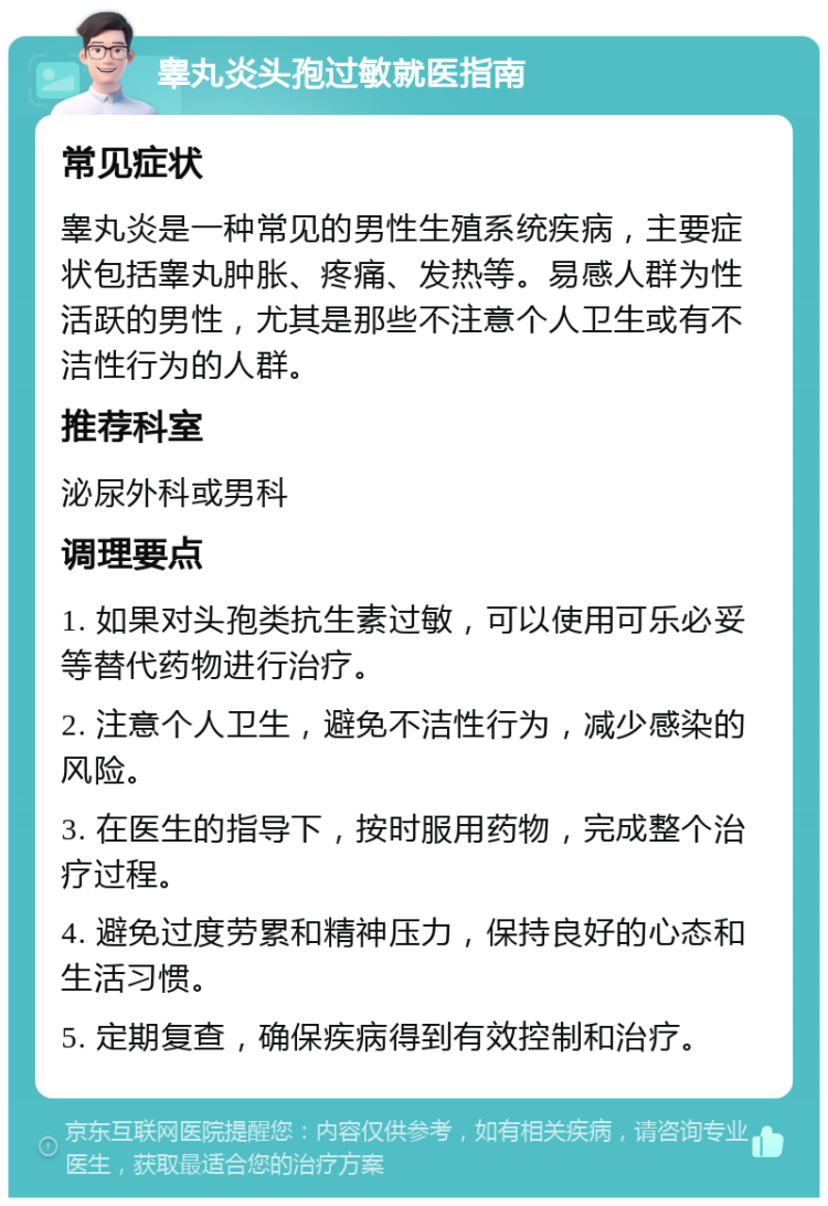 睾丸炎头孢过敏就医指南 常见症状 睾丸炎是一种常见的男性生殖系统疾病，主要症状包括睾丸肿胀、疼痛、发热等。易感人群为性活跃的男性，尤其是那些不注意个人卫生或有不洁性行为的人群。 推荐科室 泌尿外科或男科 调理要点 1. 如果对头孢类抗生素过敏，可以使用可乐必妥等替代药物进行治疗。 2. 注意个人卫生，避免不洁性行为，减少感染的风险。 3. 在医生的指导下，按时服用药物，完成整个治疗过程。 4. 避免过度劳累和精神压力，保持良好的心态和生活习惯。 5. 定期复查，确保疾病得到有效控制和治疗。