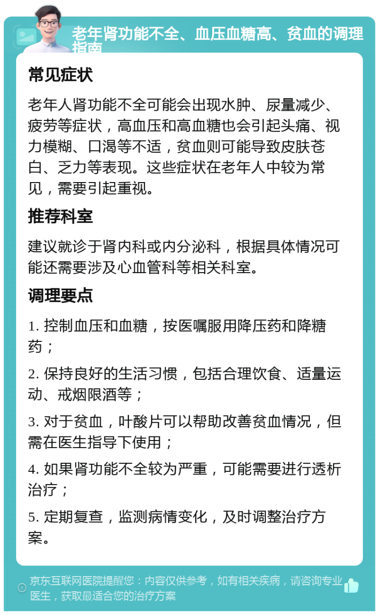 老年肾功能不全、血压血糖高、贫血的调理指南 常见症状 老年人肾功能不全可能会出现水肿、尿量减少、疲劳等症状，高血压和高血糖也会引起头痛、视力模糊、口渴等不适，贫血则可能导致皮肤苍白、乏力等表现。这些症状在老年人中较为常见，需要引起重视。 推荐科室 建议就诊于肾内科或内分泌科，根据具体情况可能还需要涉及心血管科等相关科室。 调理要点 1. 控制血压和血糖，按医嘱服用降压药和降糖药； 2. 保持良好的生活习惯，包括合理饮食、适量运动、戒烟限酒等； 3. 对于贫血，叶酸片可以帮助改善贫血情况，但需在医生指导下使用； 4. 如果肾功能不全较为严重，可能需要进行透析治疗； 5. 定期复查，监测病情变化，及时调整治疗方案。