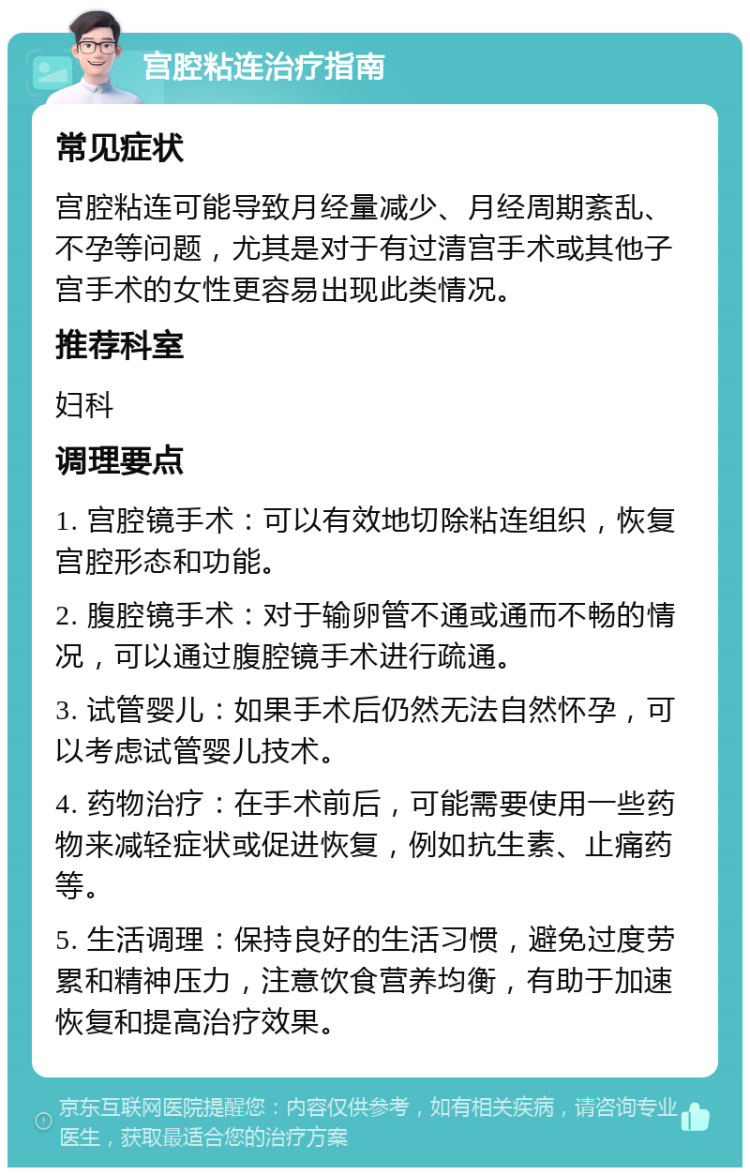 宫腔粘连治疗指南 常见症状 宫腔粘连可能导致月经量减少、月经周期紊乱、不孕等问题，尤其是对于有过清宫手术或其他子宫手术的女性更容易出现此类情况。 推荐科室 妇科 调理要点 1. 宫腔镜手术：可以有效地切除粘连组织，恢复宫腔形态和功能。 2. 腹腔镜手术：对于输卵管不通或通而不畅的情况，可以通过腹腔镜手术进行疏通。 3. 试管婴儿：如果手术后仍然无法自然怀孕，可以考虑试管婴儿技术。 4. 药物治疗：在手术前后，可能需要使用一些药物来减轻症状或促进恢复，例如抗生素、止痛药等。 5. 生活调理：保持良好的生活习惯，避免过度劳累和精神压力，注意饮食营养均衡，有助于加速恢复和提高治疗效果。