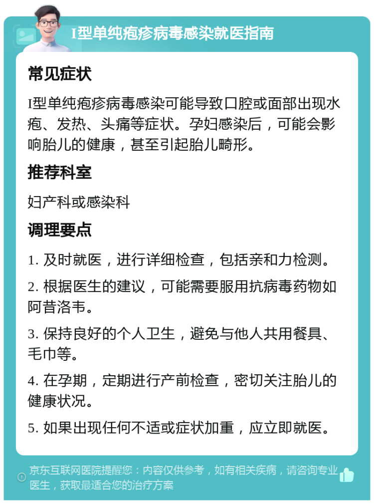 I型单纯疱疹病毒感染就医指南 常见症状 I型单纯疱疹病毒感染可能导致口腔或面部出现水疱、发热、头痛等症状。孕妇感染后，可能会影响胎儿的健康，甚至引起胎儿畸形。 推荐科室 妇产科或感染科 调理要点 1. 及时就医，进行详细检查，包括亲和力检测。 2. 根据医生的建议，可能需要服用抗病毒药物如阿昔洛韦。 3. 保持良好的个人卫生，避免与他人共用餐具、毛巾等。 4. 在孕期，定期进行产前检查，密切关注胎儿的健康状况。 5. 如果出现任何不适或症状加重，应立即就医。