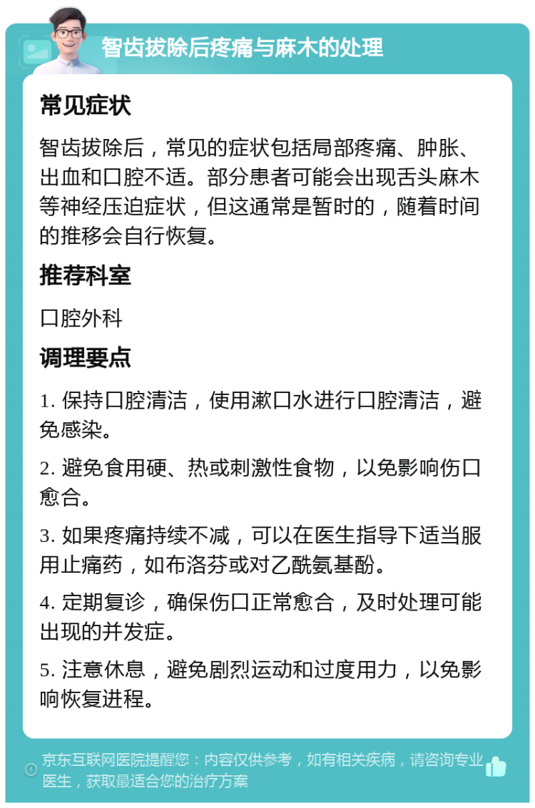 智齿拔除后疼痛与麻木的处理 常见症状 智齿拔除后，常见的症状包括局部疼痛、肿胀、出血和口腔不适。部分患者可能会出现舌头麻木等神经压迫症状，但这通常是暂时的，随着时间的推移会自行恢复。 推荐科室 口腔外科 调理要点 1. 保持口腔清洁，使用漱口水进行口腔清洁，避免感染。 2. 避免食用硬、热或刺激性食物，以免影响伤口愈合。 3. 如果疼痛持续不减，可以在医生指导下适当服用止痛药，如布洛芬或对乙酰氨基酚。 4. 定期复诊，确保伤口正常愈合，及时处理可能出现的并发症。 5. 注意休息，避免剧烈运动和过度用力，以免影响恢复进程。