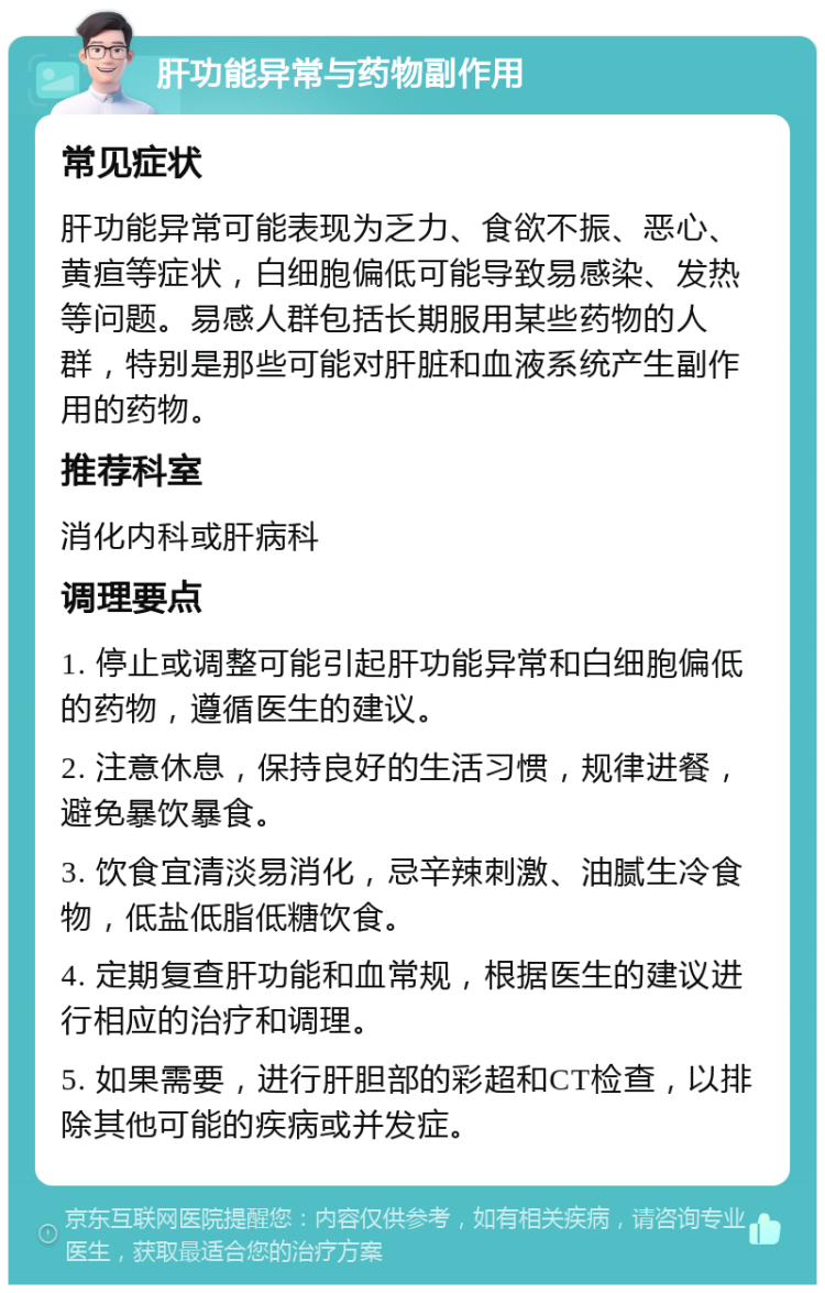 肝功能异常与药物副作用 常见症状 肝功能异常可能表现为乏力、食欲不振、恶心、黄疸等症状，白细胞偏低可能导致易感染、发热等问题。易感人群包括长期服用某些药物的人群，特别是那些可能对肝脏和血液系统产生副作用的药物。 推荐科室 消化内科或肝病科 调理要点 1. 停止或调整可能引起肝功能异常和白细胞偏低的药物，遵循医生的建议。 2. 注意休息，保持良好的生活习惯，规律进餐，避免暴饮暴食。 3. 饮食宜清淡易消化，忌辛辣刺激、油腻生冷食物，低盐低脂低糖饮食。 4. 定期复查肝功能和血常规，根据医生的建议进行相应的治疗和调理。 5. 如果需要，进行肝胆部的彩超和CT检查，以排除其他可能的疾病或并发症。