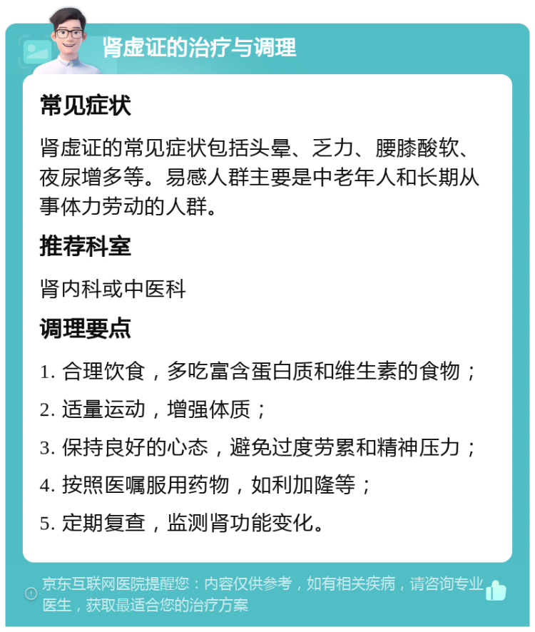 肾虚证的治疗与调理 常见症状 肾虚证的常见症状包括头晕、乏力、腰膝酸软、夜尿增多等。易感人群主要是中老年人和长期从事体力劳动的人群。 推荐科室 肾内科或中医科 调理要点 1. 合理饮食，多吃富含蛋白质和维生素的食物； 2. 适量运动，增强体质； 3. 保持良好的心态，避免过度劳累和精神压力； 4. 按照医嘱服用药物，如利加隆等； 5. 定期复查，监测肾功能变化。