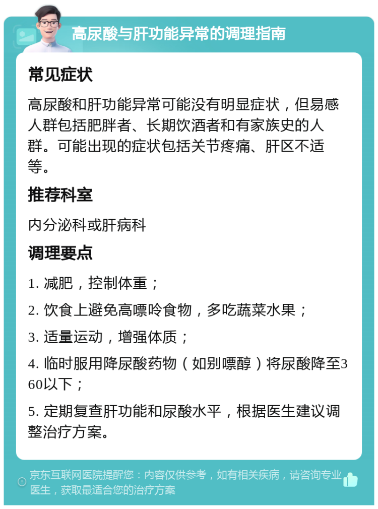 高尿酸与肝功能异常的调理指南 常见症状 高尿酸和肝功能异常可能没有明显症状，但易感人群包括肥胖者、长期饮酒者和有家族史的人群。可能出现的症状包括关节疼痛、肝区不适等。 推荐科室 内分泌科或肝病科 调理要点 1. 减肥，控制体重； 2. 饮食上避免高嘌呤食物，多吃蔬菜水果； 3. 适量运动，增强体质； 4. 临时服用降尿酸药物（如别嘌醇）将尿酸降至360以下； 5. 定期复查肝功能和尿酸水平，根据医生建议调整治疗方案。