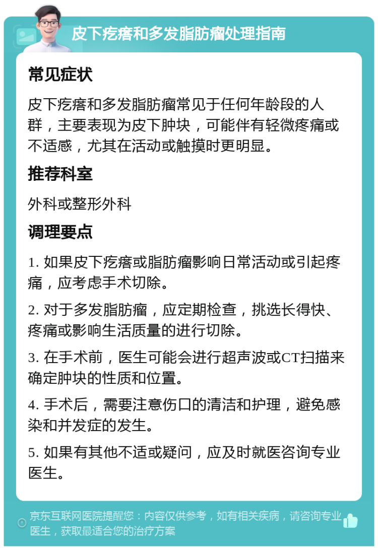 皮下疙瘩和多发脂肪瘤处理指南 常见症状 皮下疙瘩和多发脂肪瘤常见于任何年龄段的人群，主要表现为皮下肿块，可能伴有轻微疼痛或不适感，尤其在活动或触摸时更明显。 推荐科室 外科或整形外科 调理要点 1. 如果皮下疙瘩或脂肪瘤影响日常活动或引起疼痛，应考虑手术切除。 2. 对于多发脂肪瘤，应定期检查，挑选长得快、疼痛或影响生活质量的进行切除。 3. 在手术前，医生可能会进行超声波或CT扫描来确定肿块的性质和位置。 4. 手术后，需要注意伤口的清洁和护理，避免感染和并发症的发生。 5. 如果有其他不适或疑问，应及时就医咨询专业医生。