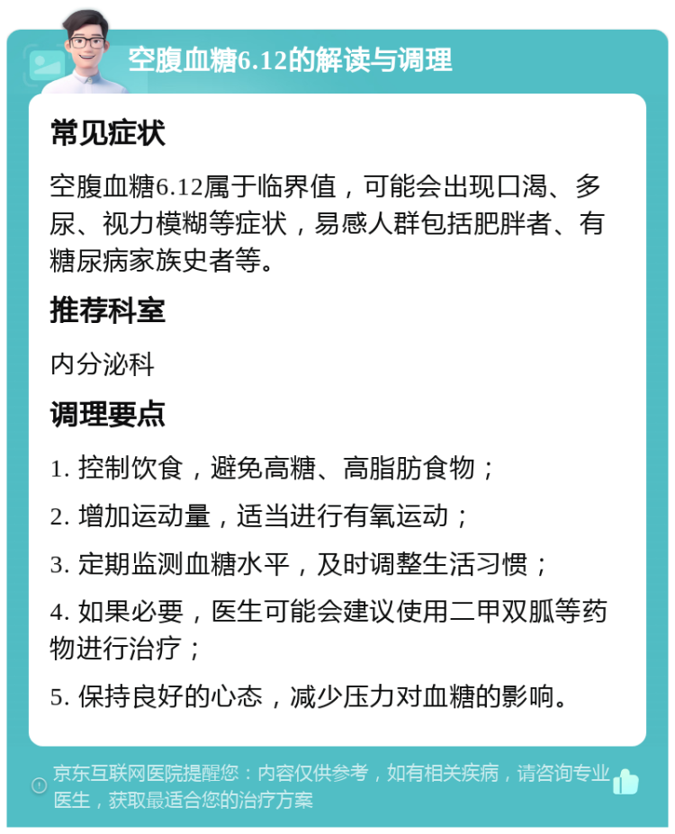 空腹血糖6.12的解读与调理 常见症状 空腹血糖6.12属于临界值，可能会出现口渴、多尿、视力模糊等症状，易感人群包括肥胖者、有糖尿病家族史者等。 推荐科室 内分泌科 调理要点 1. 控制饮食，避免高糖、高脂肪食物； 2. 增加运动量，适当进行有氧运动； 3. 定期监测血糖水平，及时调整生活习惯； 4. 如果必要，医生可能会建议使用二甲双胍等药物进行治疗； 5. 保持良好的心态，减少压力对血糖的影响。