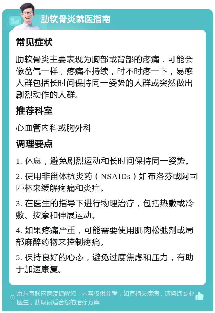 肋软骨炎就医指南 常见症状 肋软骨炎主要表现为胸部或背部的疼痛，可能会像岔气一样，疼痛不持续，时不时疼一下，易感人群包括长时间保持同一姿势的人群或突然做出剧烈动作的人群。 推荐科室 心血管内科或胸外科 调理要点 1. 休息，避免剧烈运动和长时间保持同一姿势。 2. 使用非甾体抗炎药（NSAIDs）如布洛芬或阿司匹林来缓解疼痛和炎症。 3. 在医生的指导下进行物理治疗，包括热敷或冷敷、按摩和伸展运动。 4. 如果疼痛严重，可能需要使用肌肉松弛剂或局部麻醉药物来控制疼痛。 5. 保持良好的心态，避免过度焦虑和压力，有助于加速康复。