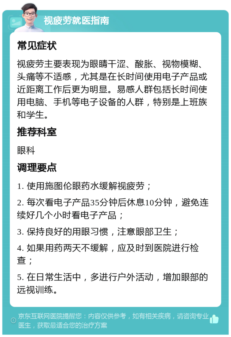 视疲劳就医指南 常见症状 视疲劳主要表现为眼睛干涩、酸胀、视物模糊、头痛等不适感，尤其是在长时间使用电子产品或近距离工作后更为明显。易感人群包括长时间使用电脑、手机等电子设备的人群，特别是上班族和学生。 推荐科室 眼科 调理要点 1. 使用施图伦眼药水缓解视疲劳； 2. 每次看电子产品35分钟后休息10分钟，避免连续好几个小时看电子产品； 3. 保持良好的用眼习惯，注意眼部卫生； 4. 如果用药两天不缓解，应及时到医院进行检查； 5. 在日常生活中，多进行户外活动，增加眼部的远视训练。