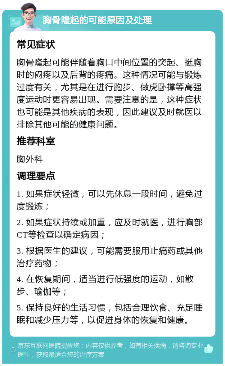 胸骨隆起的可能原因及处理 常见症状 胸骨隆起可能伴随着胸口中间位置的突起、挺胸时的闷疼以及后背的疼痛。这种情况可能与锻炼过度有关，尤其是在进行跑步、做虎卧撑等高强度运动时更容易出现。需要注意的是，这种症状也可能是其他疾病的表现，因此建议及时就医以排除其他可能的健康问题。 推荐科室 胸外科 调理要点 1. 如果症状轻微，可以先休息一段时间，避免过度锻炼； 2. 如果症状持续或加重，应及时就医，进行胸部CT等检查以确定病因； 3. 根据医生的建议，可能需要服用止痛药或其他治疗药物； 4. 在恢复期间，适当进行低强度的运动，如散步、瑜伽等； 5. 保持良好的生活习惯，包括合理饮食、充足睡眠和减少压力等，以促进身体的恢复和健康。