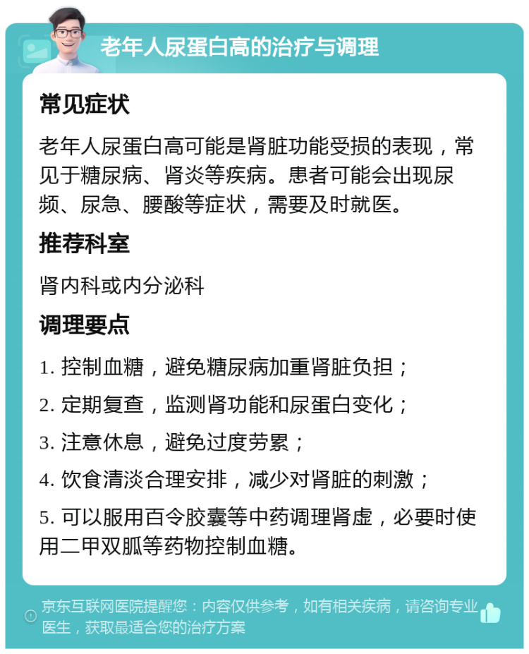 老年人尿蛋白高的治疗与调理 常见症状 老年人尿蛋白高可能是肾脏功能受损的表现，常见于糖尿病、肾炎等疾病。患者可能会出现尿频、尿急、腰酸等症状，需要及时就医。 推荐科室 肾内科或内分泌科 调理要点 1. 控制血糖，避免糖尿病加重肾脏负担； 2. 定期复查，监测肾功能和尿蛋白变化； 3. 注意休息，避免过度劳累； 4. 饮食清淡合理安排，减少对肾脏的刺激； 5. 可以服用百令胶囊等中药调理肾虚，必要时使用二甲双胍等药物控制血糖。