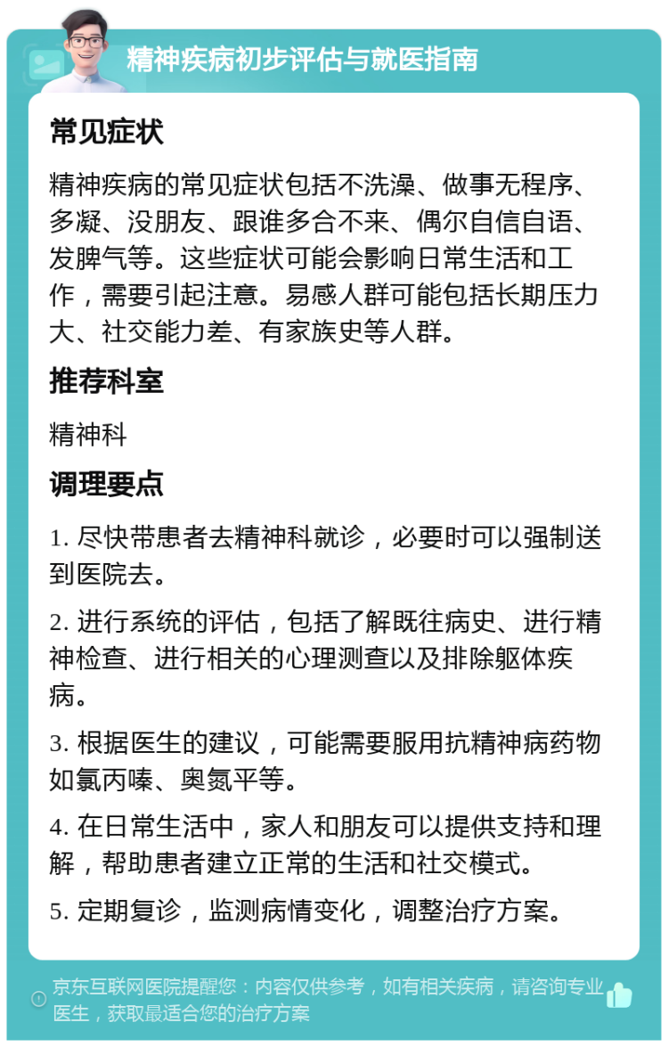 精神疾病初步评估与就医指南 常见症状 精神疾病的常见症状包括不洗澡、做事无程序、多凝、没朋友、跟谁多合不来、偶尔自信自语、发脾气等。这些症状可能会影响日常生活和工作，需要引起注意。易感人群可能包括长期压力大、社交能力差、有家族史等人群。 推荐科室 精神科 调理要点 1. 尽快带患者去精神科就诊，必要时可以强制送到医院去。 2. 进行系统的评估，包括了解既往病史、进行精神检查、进行相关的心理测查以及排除躯体疾病。 3. 根据医生的建议，可能需要服用抗精神病药物如氯丙嗪、奥氮平等。 4. 在日常生活中，家人和朋友可以提供支持和理解，帮助患者建立正常的生活和社交模式。 5. 定期复诊，监测病情变化，调整治疗方案。