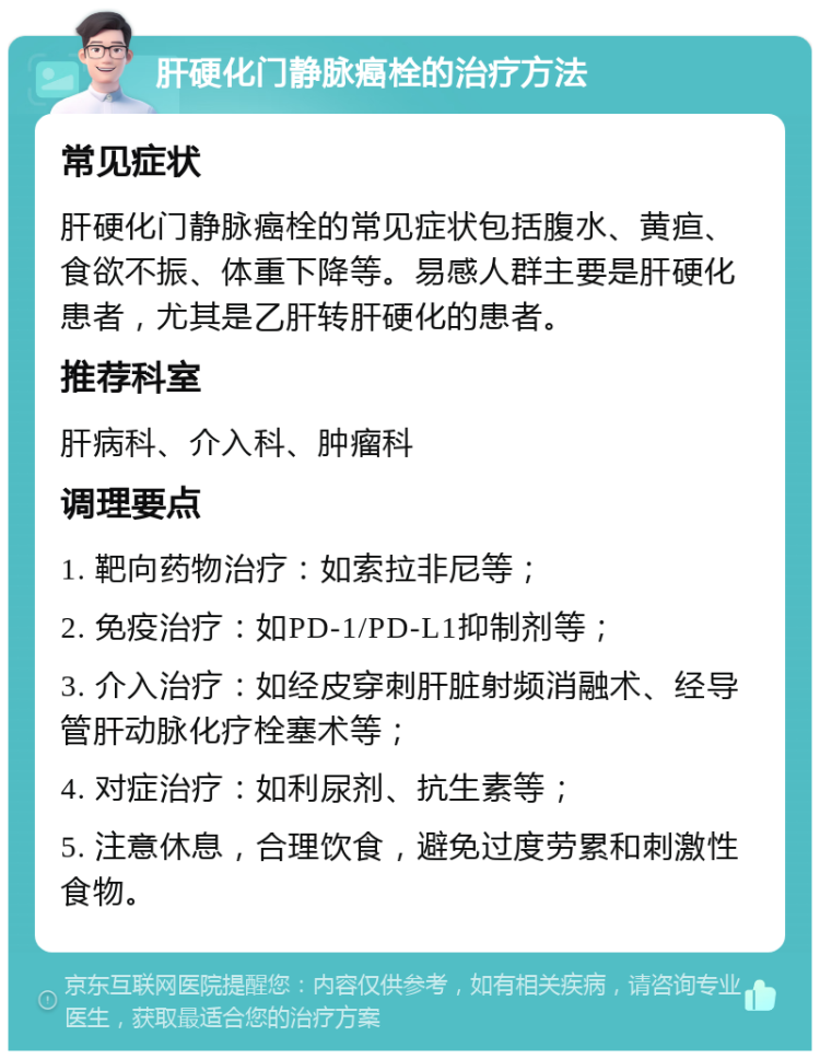 肝硬化门静脉癌栓的治疗方法 常见症状 肝硬化门静脉癌栓的常见症状包括腹水、黄疸、食欲不振、体重下降等。易感人群主要是肝硬化患者，尤其是乙肝转肝硬化的患者。 推荐科室 肝病科、介入科、肿瘤科 调理要点 1. 靶向药物治疗：如索拉非尼等； 2. 免疫治疗：如PD-1/PD-L1抑制剂等； 3. 介入治疗：如经皮穿刺肝脏射频消融术、经导管肝动脉化疗栓塞术等； 4. 对症治疗：如利尿剂、抗生素等； 5. 注意休息，合理饮食，避免过度劳累和刺激性食物。