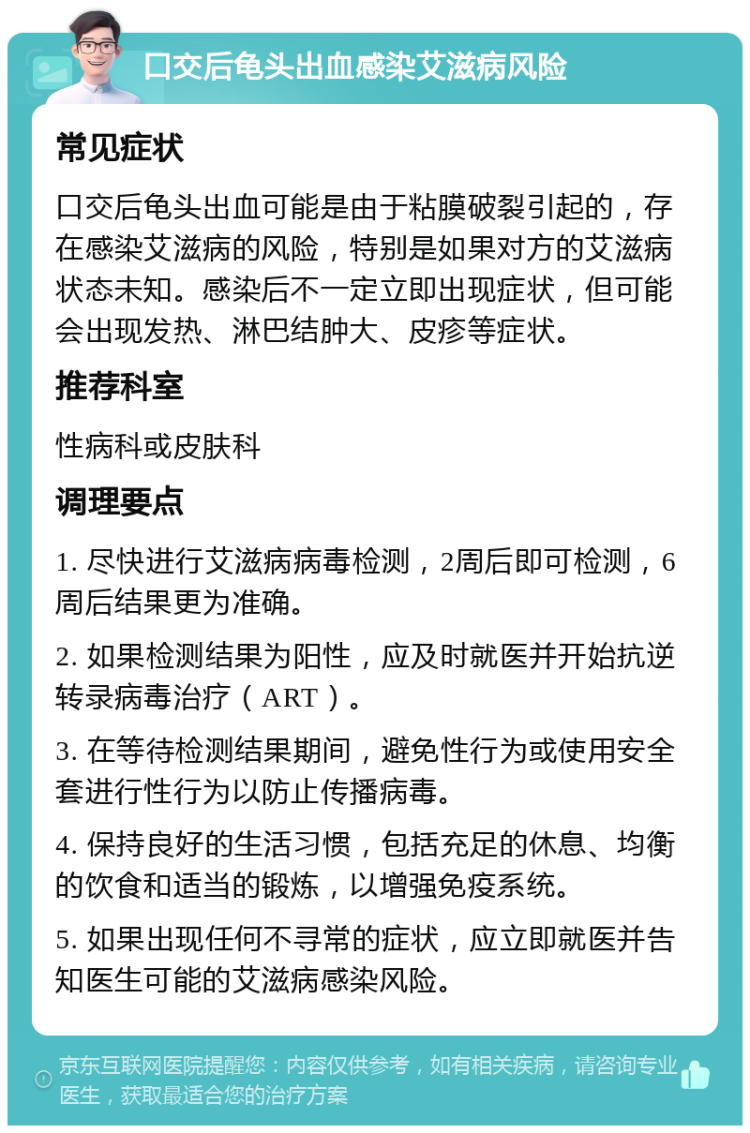 口交后龟头出血感染艾滋病风险 常见症状 口交后龟头出血可能是由于粘膜破裂引起的，存在感染艾滋病的风险，特别是如果对方的艾滋病状态未知。感染后不一定立即出现症状，但可能会出现发热、淋巴结肿大、皮疹等症状。 推荐科室 性病科或皮肤科 调理要点 1. 尽快进行艾滋病病毒检测，2周后即可检测，6周后结果更为准确。 2. 如果检测结果为阳性，应及时就医并开始抗逆转录病毒治疗（ART）。 3. 在等待检测结果期间，避免性行为或使用安全套进行性行为以防止传播病毒。 4. 保持良好的生活习惯，包括充足的休息、均衡的饮食和适当的锻炼，以增强免疫系统。 5. 如果出现任何不寻常的症状，应立即就医并告知医生可能的艾滋病感染风险。