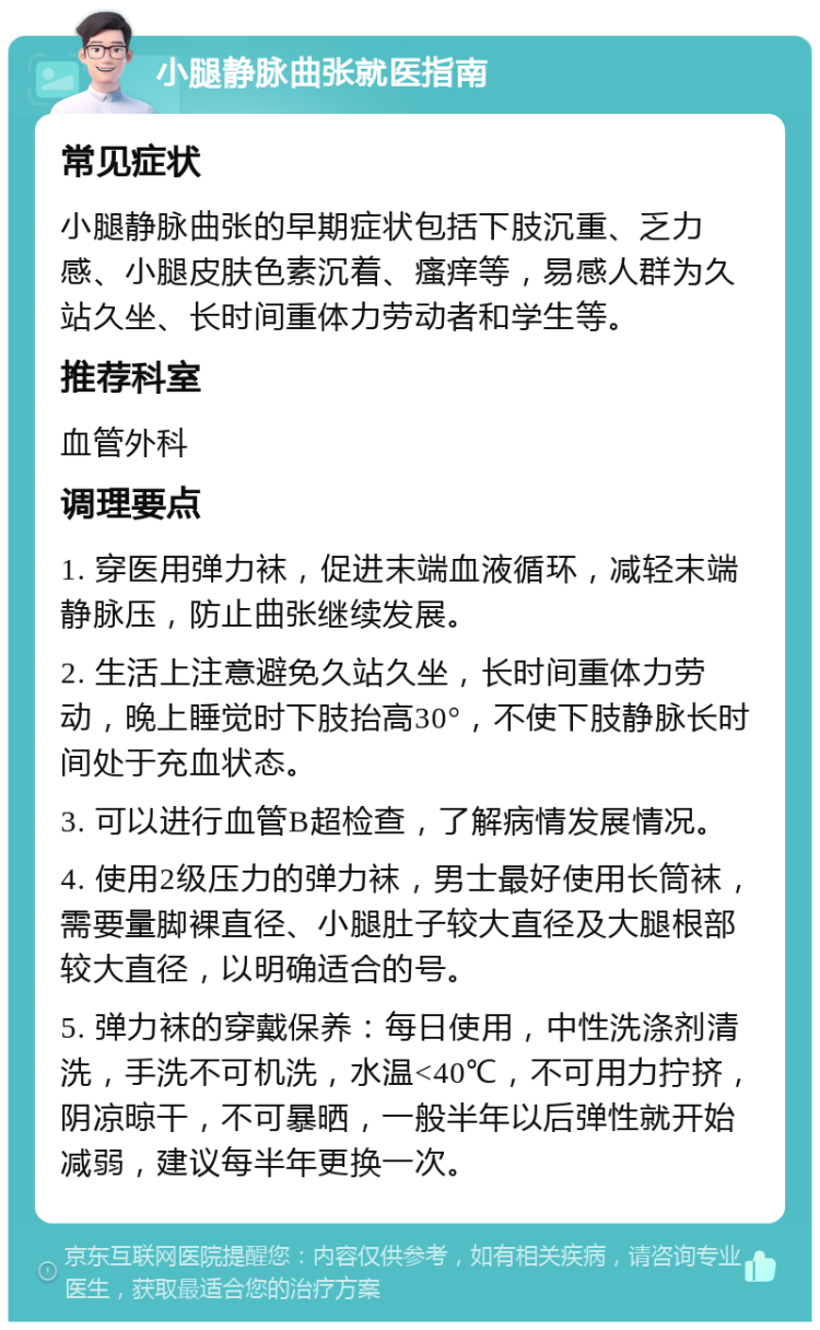 小腿静脉曲张就医指南 常见症状 小腿静脉曲张的早期症状包括下肢沉重、乏力感、小腿皮肤色素沉着、瘙痒等，易感人群为久站久坐、长时间重体力劳动者和学生等。 推荐科室 血管外科 调理要点 1. 穿医用弹力袜，促进末端血液循环，减轻末端静脉压，防止曲张继续发展。 2. 生活上注意避免久站久坐，长时间重体力劳动，晚上睡觉时下肢抬高30°，不使下肢静脉长时间处于充血状态。 3. 可以进行血管B超检查，了解病情发展情况。 4. 使用2级压力的弹力袜，男士最好使用长筒袜，需要量脚裸直径、小腿肚子较大直径及大腿根部较大直径，以明确适合的号。 5. 弹力袜的穿戴保养：每日使用，中性洗涤剂清洗，手洗不可机洗，水温<40℃，不可用力拧挤，阴凉晾干，不可暴晒，一般半年以后弹性就开始减弱，建议每半年更换一次。