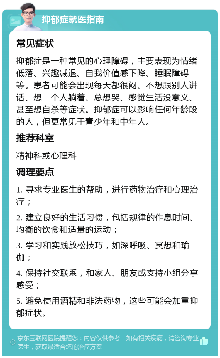 抑郁症就医指南 常见症状 抑郁症是一种常见的心理障碍，主要表现为情绪低落、兴趣减退、自我价值感下降、睡眠障碍等。患者可能会出现每天都很闷、不想跟别人讲话、想一个人躺着、总想哭、感觉生活没意义、甚至想自杀等症状。抑郁症可以影响任何年龄段的人，但更常见于青少年和中年人。 推荐科室 精神科或心理科 调理要点 1. 寻求专业医生的帮助，进行药物治疗和心理治疗； 2. 建立良好的生活习惯，包括规律的作息时间、均衡的饮食和适量的运动； 3. 学习和实践放松技巧，如深呼吸、冥想和瑜伽； 4. 保持社交联系，和家人、朋友或支持小组分享感受； 5. 避免使用酒精和非法药物，这些可能会加重抑郁症状。