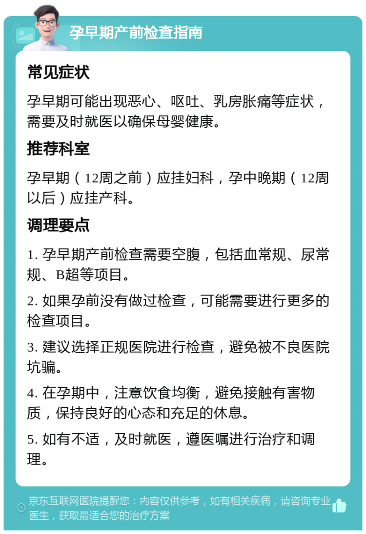 孕早期产前检查指南 常见症状 孕早期可能出现恶心、呕吐、乳房胀痛等症状，需要及时就医以确保母婴健康。 推荐科室 孕早期（12周之前）应挂妇科，孕中晚期（12周以后）应挂产科。 调理要点 1. 孕早期产前检查需要空腹，包括血常规、尿常规、B超等项目。 2. 如果孕前没有做过检查，可能需要进行更多的检查项目。 3. 建议选择正规医院进行检查，避免被不良医院坑骗。 4. 在孕期中，注意饮食均衡，避免接触有害物质，保持良好的心态和充足的休息。 5. 如有不适，及时就医，遵医嘱进行治疗和调理。