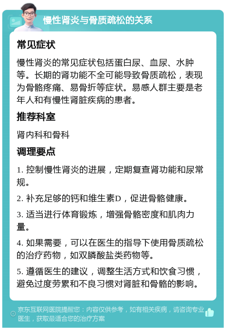 慢性肾炎与骨质疏松的关系 常见症状 慢性肾炎的常见症状包括蛋白尿、血尿、水肿等。长期的肾功能不全可能导致骨质疏松，表现为骨骼疼痛、易骨折等症状。易感人群主要是老年人和有慢性肾脏疾病的患者。 推荐科室 肾内科和骨科 调理要点 1. 控制慢性肾炎的进展，定期复查肾功能和尿常规。 2. 补充足够的钙和维生素D，促进骨骼健康。 3. 适当进行体育锻炼，增强骨骼密度和肌肉力量。 4. 如果需要，可以在医生的指导下使用骨质疏松的治疗药物，如双膦酸盐类药物等。 5. 遵循医生的建议，调整生活方式和饮食习惯，避免过度劳累和不良习惯对肾脏和骨骼的影响。