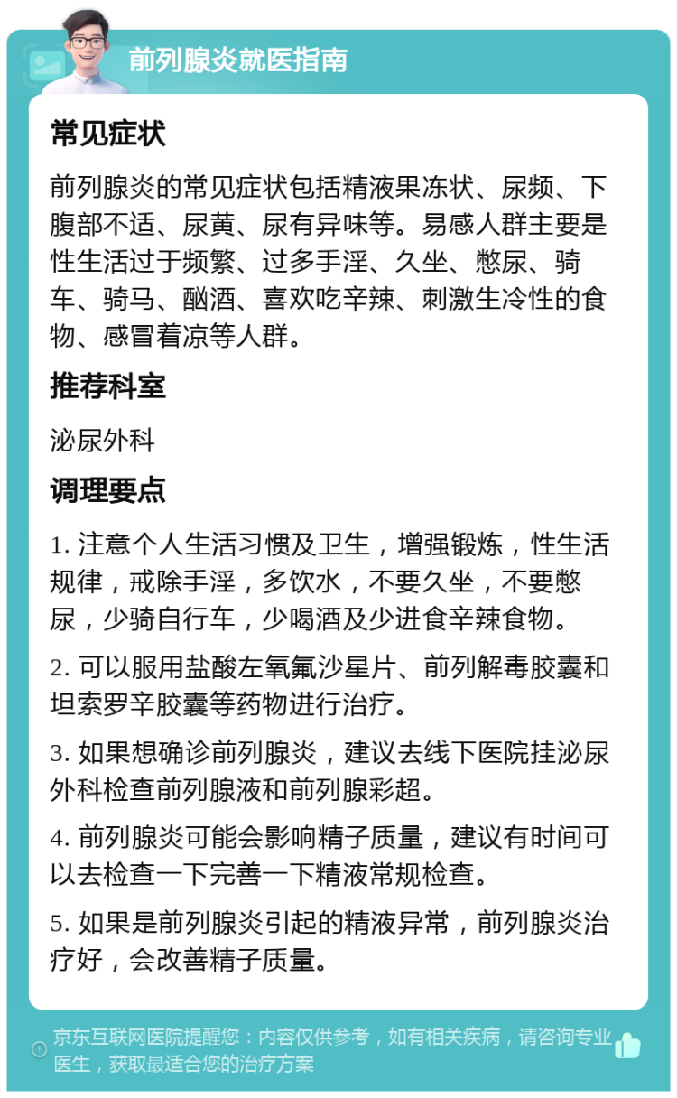 前列腺炎就医指南 常见症状 前列腺炎的常见症状包括精液果冻状、尿频、下腹部不适、尿黄、尿有异味等。易感人群主要是性生活过于频繁、过多手淫、久坐、憋尿、骑车、骑马、酗酒、喜欢吃辛辣、刺激生冷性的食物、感冒着凉等人群。 推荐科室 泌尿外科 调理要点 1. 注意个人生活习惯及卫生，增强锻炼，性生活规律，戒除手淫，多饮水，不要久坐，不要憋尿，少骑自行车，少喝酒及少进食辛辣食物。 2. 可以服用盐酸左氧氟沙星片、前列解毒胶囊和坦索罗辛胶囊等药物进行治疗。 3. 如果想确诊前列腺炎，建议去线下医院挂泌尿外科检查前列腺液和前列腺彩超。 4. 前列腺炎可能会影响精子质量，建议有时间可以去检查一下完善一下精液常规检查。 5. 如果是前列腺炎引起的精液异常，前列腺炎治疗好，会改善精子质量。