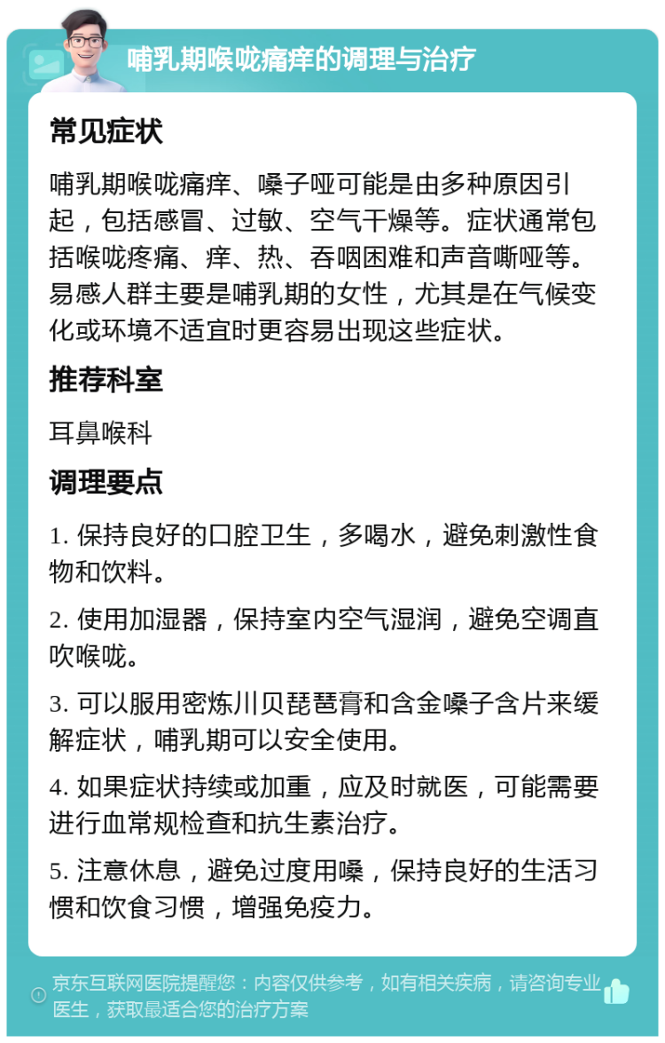 哺乳期喉咙痛痒的调理与治疗 常见症状 哺乳期喉咙痛痒、嗓子哑可能是由多种原因引起，包括感冒、过敏、空气干燥等。症状通常包括喉咙疼痛、痒、热、吞咽困难和声音嘶哑等。易感人群主要是哺乳期的女性，尤其是在气候变化或环境不适宜时更容易出现这些症状。 推荐科室 耳鼻喉科 调理要点 1. 保持良好的口腔卫生，多喝水，避免刺激性食物和饮料。 2. 使用加湿器，保持室内空气湿润，避免空调直吹喉咙。 3. 可以服用密炼川贝琵琶膏和含金嗓子含片来缓解症状，哺乳期可以安全使用。 4. 如果症状持续或加重，应及时就医，可能需要进行血常规检查和抗生素治疗。 5. 注意休息，避免过度用嗓，保持良好的生活习惯和饮食习惯，增强免疫力。