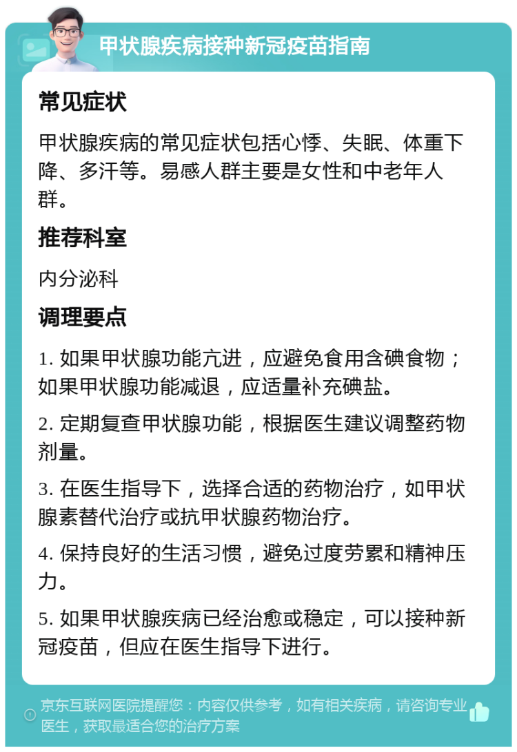 甲状腺疾病接种新冠疫苗指南 常见症状 甲状腺疾病的常见症状包括心悸、失眠、体重下降、多汗等。易感人群主要是女性和中老年人群。 推荐科室 内分泌科 调理要点 1. 如果甲状腺功能亢进，应避免食用含碘食物；如果甲状腺功能减退，应适量补充碘盐。 2. 定期复查甲状腺功能，根据医生建议调整药物剂量。 3. 在医生指导下，选择合适的药物治疗，如甲状腺素替代治疗或抗甲状腺药物治疗。 4. 保持良好的生活习惯，避免过度劳累和精神压力。 5. 如果甲状腺疾病已经治愈或稳定，可以接种新冠疫苗，但应在医生指导下进行。