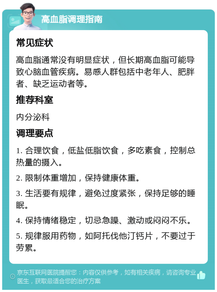 高血脂调理指南 常见症状 高血脂通常没有明显症状，但长期高血脂可能导致心脑血管疾病。易感人群包括中老年人、肥胖者、缺乏运动者等。 推荐科室 内分泌科 调理要点 1. 合理饮食，低盐低脂饮食，多吃素食，控制总热量的摄入。 2. 限制体重增加，保持健康体重。 3. 生活要有规律，避免过度紧张，保持足够的睡眠。 4. 保持情绪稳定，切忌急躁、激动或闷闷不乐。 5. 规律服用药物，如阿托伐他汀钙片，不要过于劳累。