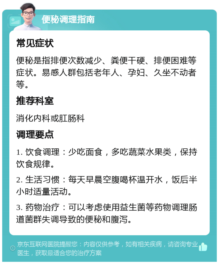 便秘调理指南 常见症状 便秘是指排便次数减少、粪便干硬、排便困难等症状。易感人群包括老年人、孕妇、久坐不动者等。 推荐科室 消化内科或肛肠科 调理要点 1. 饮食调理：少吃面食，多吃蔬菜水果类，保持饮食规律。 2. 生活习惯：每天早晨空腹喝杯温开水，饭后半小时适量活动。 3. 药物治疗：可以考虑使用益生菌等药物调理肠道菌群失调导致的便秘和腹泻。