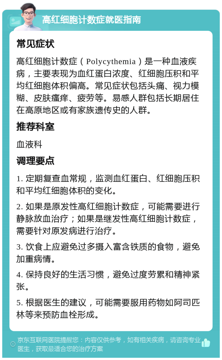 高红细胞计数症就医指南 常见症状 高红细胞计数症（Polycythemia）是一种血液疾病，主要表现为血红蛋白浓度、红细胞压积和平均红细胞体积偏高。常见症状包括头痛、视力模糊、皮肤瘙痒、疲劳等。易感人群包括长期居住在高原地区或有家族遗传史的人群。 推荐科室 血液科 调理要点 1. 定期复查血常规，监测血红蛋白、红细胞压积和平均红细胞体积的变化。 2. 如果是原发性高红细胞计数症，可能需要进行静脉放血治疗；如果是继发性高红细胞计数症，需要针对原发病进行治疗。 3. 饮食上应避免过多摄入富含铁质的食物，避免加重病情。 4. 保持良好的生活习惯，避免过度劳累和精神紧张。 5. 根据医生的建议，可能需要服用药物如阿司匹林等来预防血栓形成。