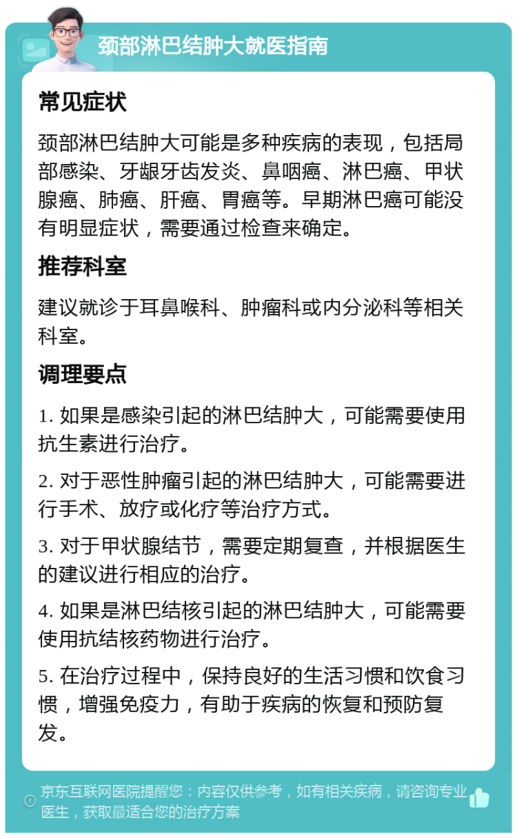 颈部淋巴结肿大就医指南 常见症状 颈部淋巴结肿大可能是多种疾病的表现，包括局部感染、牙龈牙齿发炎、鼻咽癌、淋巴癌、甲状腺癌、肺癌、肝癌、胃癌等。早期淋巴癌可能没有明显症状，需要通过检查来确定。 推荐科室 建议就诊于耳鼻喉科、肿瘤科或内分泌科等相关科室。 调理要点 1. 如果是感染引起的淋巴结肿大，可能需要使用抗生素进行治疗。 2. 对于恶性肿瘤引起的淋巴结肿大，可能需要进行手术、放疗或化疗等治疗方式。 3. 对于甲状腺结节，需要定期复查，并根据医生的建议进行相应的治疗。 4. 如果是淋巴结核引起的淋巴结肿大，可能需要使用抗结核药物进行治疗。 5. 在治疗过程中，保持良好的生活习惯和饮食习惯，增强免疫力，有助于疾病的恢复和预防复发。