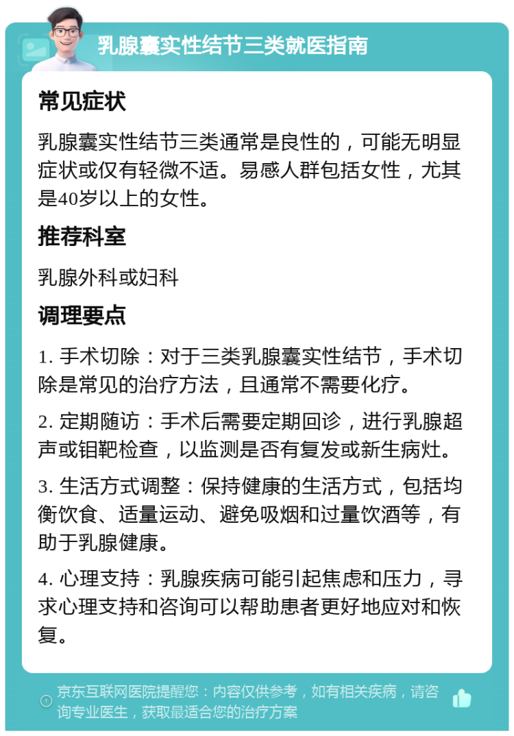 乳腺囊实性结节三类就医指南 常见症状 乳腺囊实性结节三类通常是良性的，可能无明显症状或仅有轻微不适。易感人群包括女性，尤其是40岁以上的女性。 推荐科室 乳腺外科或妇科 调理要点 1. 手术切除：对于三类乳腺囊实性结节，手术切除是常见的治疗方法，且通常不需要化疗。 2. 定期随访：手术后需要定期回诊，进行乳腺超声或钼靶检查，以监测是否有复发或新生病灶。 3. 生活方式调整：保持健康的生活方式，包括均衡饮食、适量运动、避免吸烟和过量饮酒等，有助于乳腺健康。 4. 心理支持：乳腺疾病可能引起焦虑和压力，寻求心理支持和咨询可以帮助患者更好地应对和恢复。