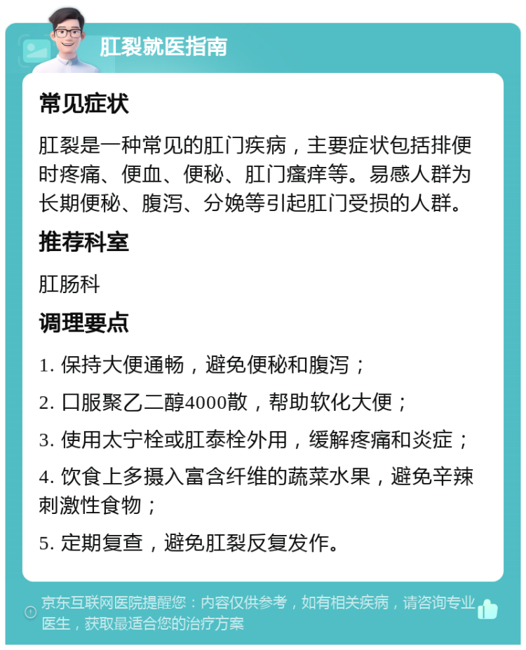 肛裂就医指南 常见症状 肛裂是一种常见的肛门疾病，主要症状包括排便时疼痛、便血、便秘、肛门瘙痒等。易感人群为长期便秘、腹泻、分娩等引起肛门受损的人群。 推荐科室 肛肠科 调理要点 1. 保持大便通畅，避免便秘和腹泻； 2. 口服聚乙二醇4000散，帮助软化大便； 3. 使用太宁栓或肛泰栓外用，缓解疼痛和炎症； 4. 饮食上多摄入富含纤维的蔬菜水果，避免辛辣刺激性食物； 5. 定期复查，避免肛裂反复发作。