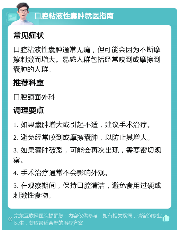 口腔粘液性囊肿就医指南 常见症状 口腔粘液性囊肿通常无痛，但可能会因为不断摩擦刺激而增大。易感人群包括经常咬到或摩擦到囊肿的人群。 推荐科室 口腔颌面外科 调理要点 1. 如果囊肿增大或引起不适，建议手术治疗。 2. 避免经常咬到或摩擦囊肿，以防止其增大。 3. 如果囊肿破裂，可能会再次出现，需要密切观察。 4. 手术治疗通常不会影响外观。 5. 在观察期间，保持口腔清洁，避免食用过硬或刺激性食物。