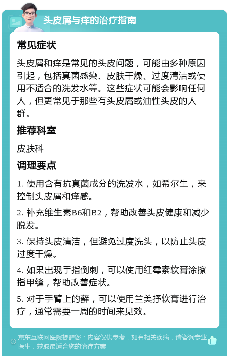 头皮屑与痒的治疗指南 常见症状 头皮屑和痒是常见的头皮问题，可能由多种原因引起，包括真菌感染、皮肤干燥、过度清洁或使用不适合的洗发水等。这些症状可能会影响任何人，但更常见于那些有头皮屑或油性头皮的人群。 推荐科室 皮肤科 调理要点 1. 使用含有抗真菌成分的洗发水，如希尔生，来控制头皮屑和痒感。 2. 补充维生素B6和B2，帮助改善头皮健康和减少脱发。 3. 保持头皮清洁，但避免过度洗头，以防止头皮过度干燥。 4. 如果出现手指倒刺，可以使用红霉素软膏涂擦指甲缝，帮助改善症状。 5. 对于手臂上的藓，可以使用兰美抒软膏进行治疗，通常需要一周的时间来见效。