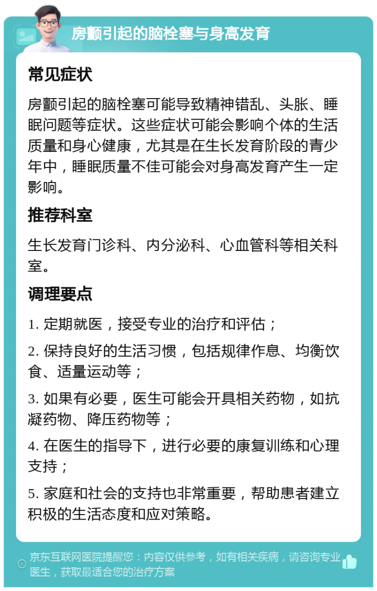 房颤引起的脑栓塞与身高发育 常见症状 房颤引起的脑栓塞可能导致精神错乱、头胀、睡眠问题等症状。这些症状可能会影响个体的生活质量和身心健康，尤其是在生长发育阶段的青少年中，睡眠质量不佳可能会对身高发育产生一定影响。 推荐科室 生长发育门诊科、内分泌科、心血管科等相关科室。 调理要点 1. 定期就医，接受专业的治疗和评估； 2. 保持良好的生活习惯，包括规律作息、均衡饮食、适量运动等； 3. 如果有必要，医生可能会开具相关药物，如抗凝药物、降压药物等； 4. 在医生的指导下，进行必要的康复训练和心理支持； 5. 家庭和社会的支持也非常重要，帮助患者建立积极的生活态度和应对策略。