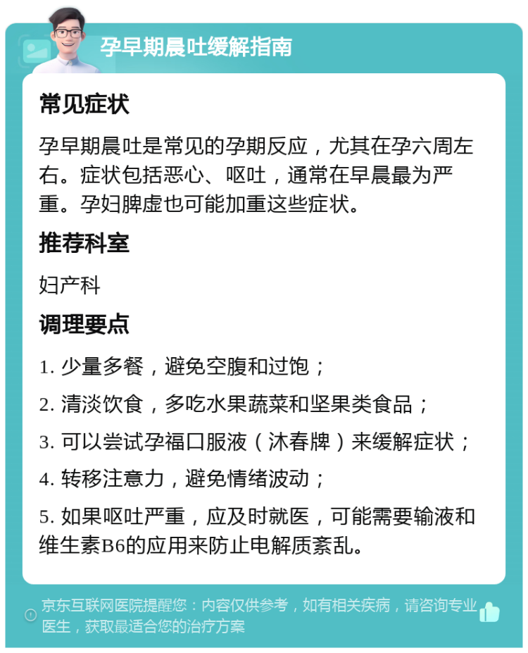 孕早期晨吐缓解指南 常见症状 孕早期晨吐是常见的孕期反应，尤其在孕六周左右。症状包括恶心、呕吐，通常在早晨最为严重。孕妇脾虚也可能加重这些症状。 推荐科室 妇产科 调理要点 1. 少量多餐，避免空腹和过饱； 2. 清淡饮食，多吃水果蔬菜和坚果类食品； 3. 可以尝试孕福口服液（沐春牌）来缓解症状； 4. 转移注意力，避免情绪波动； 5. 如果呕吐严重，应及时就医，可能需要输液和维生素B6的应用来防止电解质紊乱。