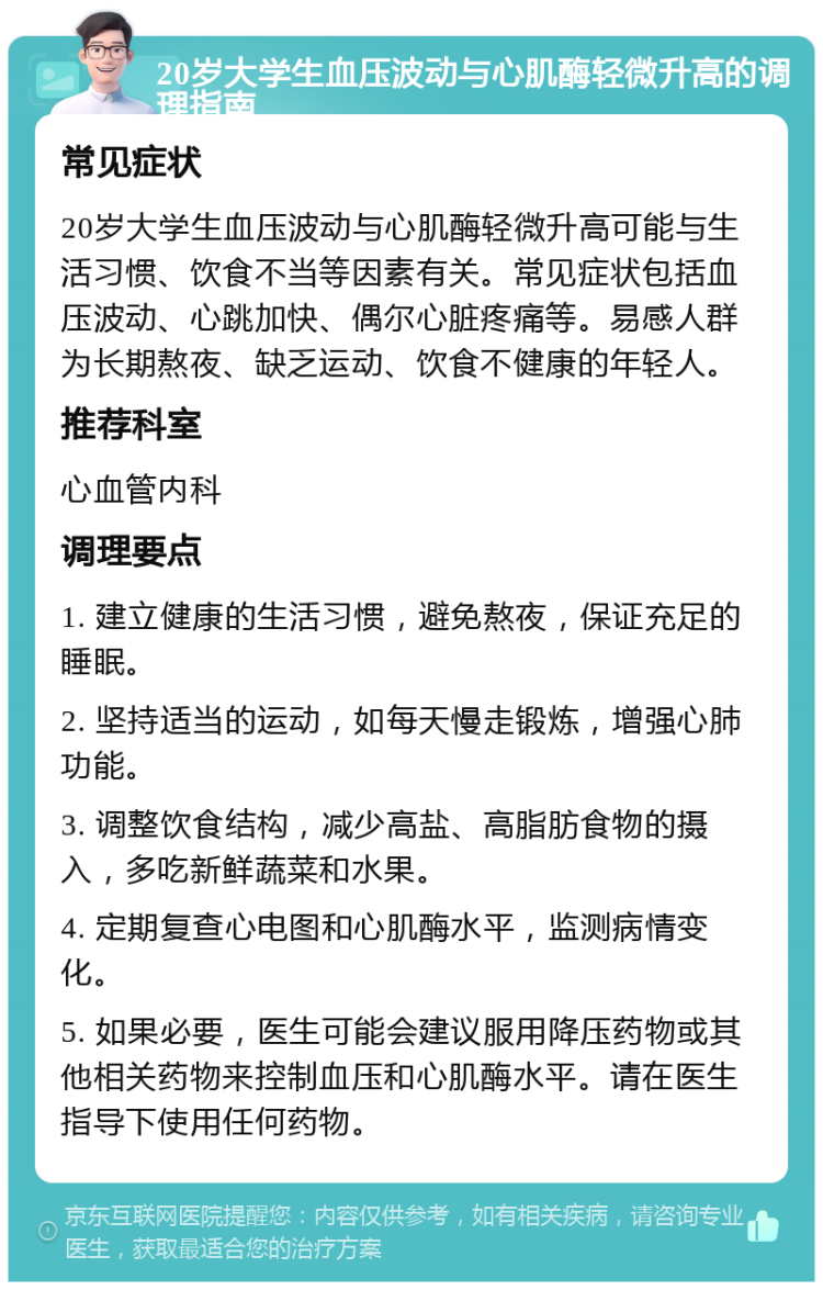 20岁大学生血压波动与心肌酶轻微升高的调理指南 常见症状 20岁大学生血压波动与心肌酶轻微升高可能与生活习惯、饮食不当等因素有关。常见症状包括血压波动、心跳加快、偶尔心脏疼痛等。易感人群为长期熬夜、缺乏运动、饮食不健康的年轻人。 推荐科室 心血管内科 调理要点 1. 建立健康的生活习惯，避免熬夜，保证充足的睡眠。 2. 坚持适当的运动，如每天慢走锻炼，增强心肺功能。 3. 调整饮食结构，减少高盐、高脂肪食物的摄入，多吃新鲜蔬菜和水果。 4. 定期复查心电图和心肌酶水平，监测病情变化。 5. 如果必要，医生可能会建议服用降压药物或其他相关药物来控制血压和心肌酶水平。请在医生指导下使用任何药物。