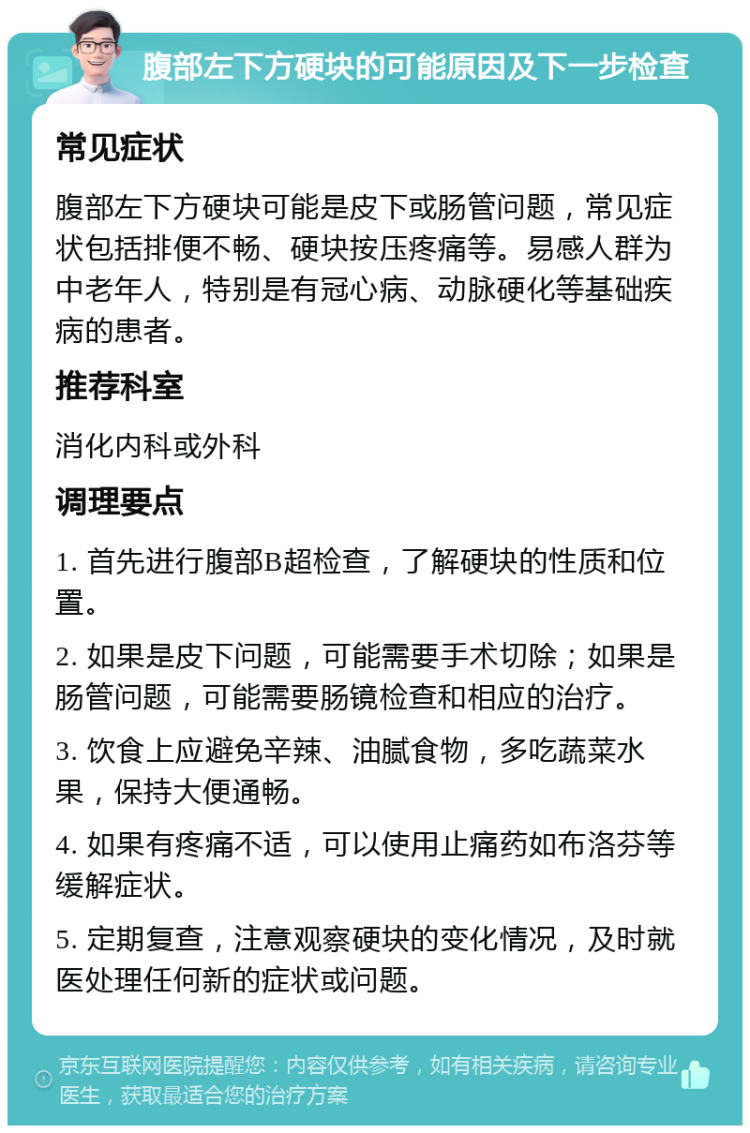 腹部左下方硬块的可能原因及下一步检查 常见症状 腹部左下方硬块可能是皮下或肠管问题，常见症状包括排便不畅、硬块按压疼痛等。易感人群为中老年人，特别是有冠心病、动脉硬化等基础疾病的患者。 推荐科室 消化内科或外科 调理要点 1. 首先进行腹部B超检查，了解硬块的性质和位置。 2. 如果是皮下问题，可能需要手术切除；如果是肠管问题，可能需要肠镜检查和相应的治疗。 3. 饮食上应避免辛辣、油腻食物，多吃蔬菜水果，保持大便通畅。 4. 如果有疼痛不适，可以使用止痛药如布洛芬等缓解症状。 5. 定期复查，注意观察硬块的变化情况，及时就医处理任何新的症状或问题。