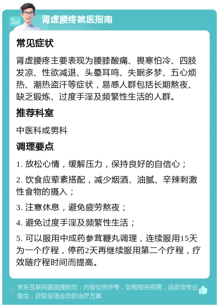 肾虚腰疼就医指南 常见症状 肾虚腰疼主要表现为腰膝酸痛、畏寒怕冷、四肢发凉、性欲减退、头晕耳鸣、失眠多梦、五心烦热、潮热盗汗等症状，易感人群包括长期熬夜、缺乏锻炼、过度手淫及频繁性生活的人群。 推荐科室 中医科或男科 调理要点 1. 放松心情，缓解压力，保持良好的自信心； 2. 饮食应荤素搭配，减少烟酒、油腻、辛辣刺激性食物的摄入； 3. 注意休息，避免疲劳熬夜； 4. 避免过度手淫及频繁性生活； 5. 可以服用中成药参茸鞭丸调理，连续服用15天为一个疗程，停药2天再继续服用第二个疗程，疗效随疗程时间而提高。