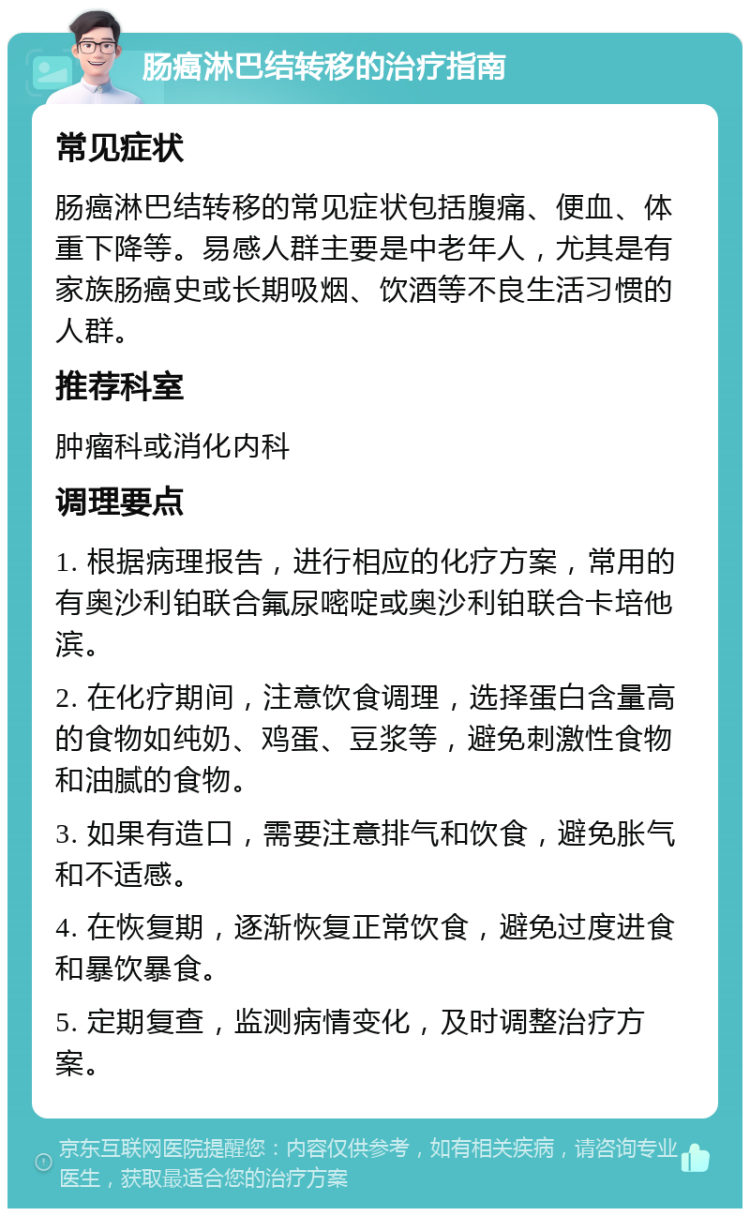 肠癌淋巴结转移的治疗指南 常见症状 肠癌淋巴结转移的常见症状包括腹痛、便血、体重下降等。易感人群主要是中老年人，尤其是有家族肠癌史或长期吸烟、饮酒等不良生活习惯的人群。 推荐科室 肿瘤科或消化内科 调理要点 1. 根据病理报告，进行相应的化疗方案，常用的有奥沙利铂联合氟尿嘧啶或奥沙利铂联合卡培他滨。 2. 在化疗期间，注意饮食调理，选择蛋白含量高的食物如纯奶、鸡蛋、豆浆等，避免刺激性食物和油腻的食物。 3. 如果有造口，需要注意排气和饮食，避免胀气和不适感。 4. 在恢复期，逐渐恢复正常饮食，避免过度进食和暴饮暴食。 5. 定期复查，监测病情变化，及时调整治疗方案。