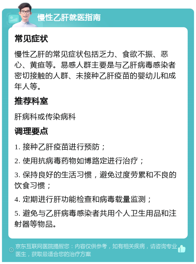 慢性乙肝就医指南 常见症状 慢性乙肝的常见症状包括乏力、食欲不振、恶心、黄疸等。易感人群主要是与乙肝病毒感染者密切接触的人群、未接种乙肝疫苗的婴幼儿和成年人等。 推荐科室 肝病科或传染病科 调理要点 1. 接种乙肝疫苗进行预防； 2. 使用抗病毒药物如博路定进行治疗； 3. 保持良好的生活习惯，避免过度劳累和不良的饮食习惯； 4. 定期进行肝功能检查和病毒载量监测； 5. 避免与乙肝病毒感染者共用个人卫生用品和注射器等物品。