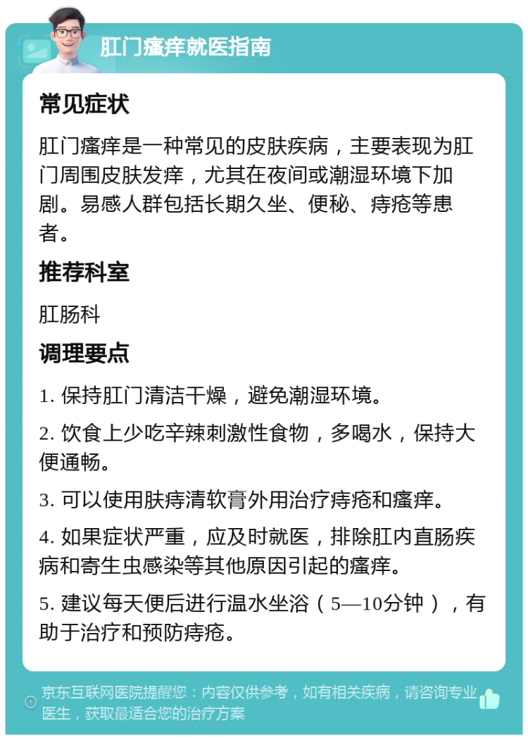 肛门瘙痒就医指南 常见症状 肛门瘙痒是一种常见的皮肤疾病，主要表现为肛门周围皮肤发痒，尤其在夜间或潮湿环境下加剧。易感人群包括长期久坐、便秘、痔疮等患者。 推荐科室 肛肠科 调理要点 1. 保持肛门清洁干燥，避免潮湿环境。 2. 饮食上少吃辛辣刺激性食物，多喝水，保持大便通畅。 3. 可以使用肤痔清软膏外用治疗痔疮和瘙痒。 4. 如果症状严重，应及时就医，排除肛内直肠疾病和寄生虫感染等其他原因引起的瘙痒。 5. 建议每天便后进行温水坐浴（5—10分钟），有助于治疗和预防痔疮。