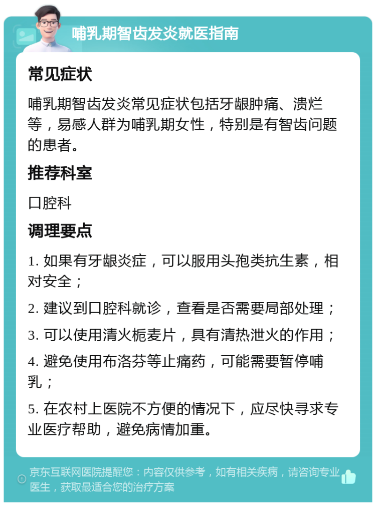 哺乳期智齿发炎就医指南 常见症状 哺乳期智齿发炎常见症状包括牙龈肿痛、溃烂等，易感人群为哺乳期女性，特别是有智齿问题的患者。 推荐科室 口腔科 调理要点 1. 如果有牙龈炎症，可以服用头孢类抗生素，相对安全； 2. 建议到口腔科就诊，查看是否需要局部处理； 3. 可以使用清火栀麦片，具有清热泄火的作用； 4. 避免使用布洛芬等止痛药，可能需要暂停哺乳； 5. 在农村上医院不方便的情况下，应尽快寻求专业医疗帮助，避免病情加重。