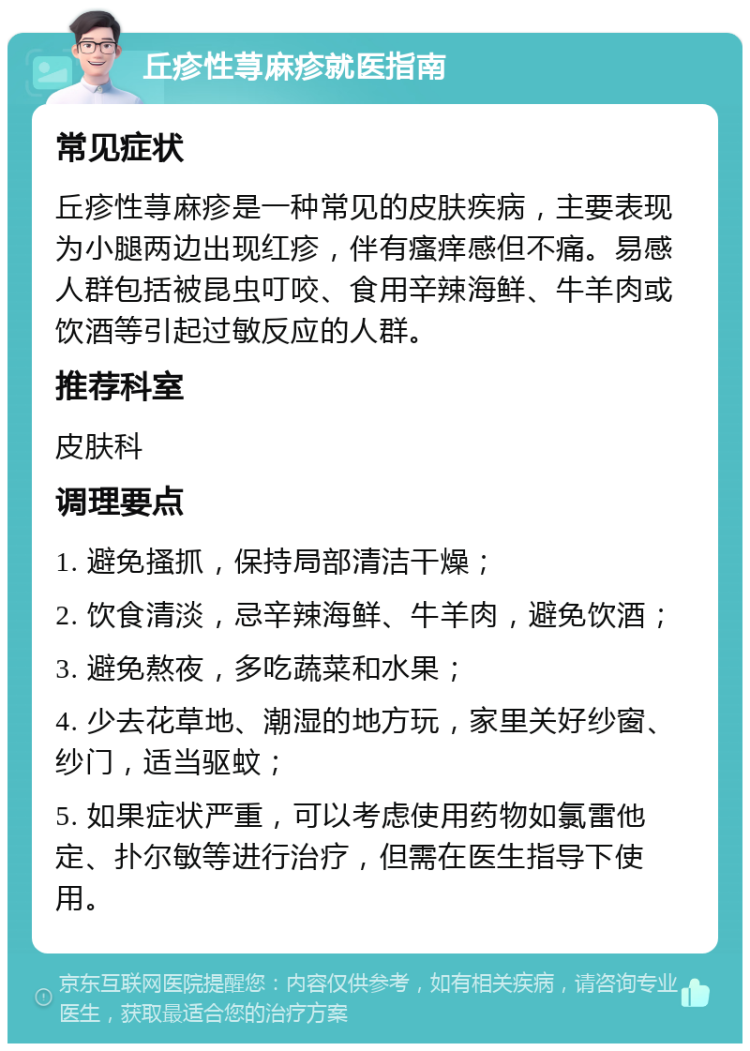 丘疹性荨麻疹就医指南 常见症状 丘疹性荨麻疹是一种常见的皮肤疾病，主要表现为小腿两边出现红疹，伴有瘙痒感但不痛。易感人群包括被昆虫叮咬、食用辛辣海鲜、牛羊肉或饮酒等引起过敏反应的人群。 推荐科室 皮肤科 调理要点 1. 避免搔抓，保持局部清洁干燥； 2. 饮食清淡，忌辛辣海鲜、牛羊肉，避免饮酒； 3. 避免熬夜，多吃蔬菜和水果； 4. 少去花草地、潮湿的地方玩，家里关好纱窗、纱门，适当驱蚊； 5. 如果症状严重，可以考虑使用药物如氯雷他定、扑尔敏等进行治疗，但需在医生指导下使用。