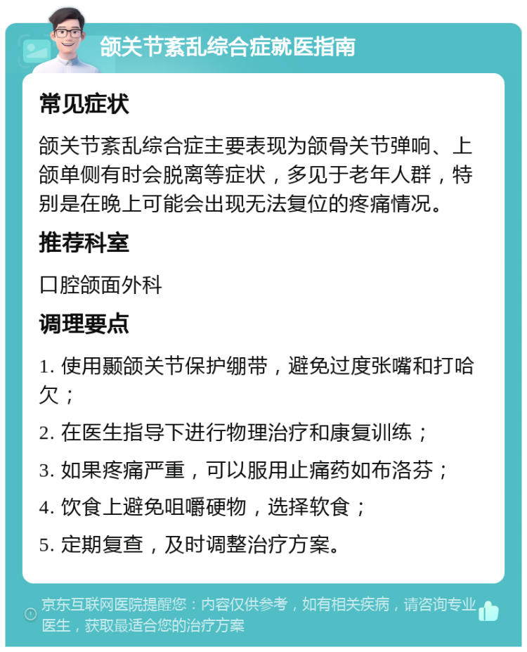 颌关节紊乱综合症就医指南 常见症状 颌关节紊乱综合症主要表现为颌骨关节弹响、上颌单侧有时会脱离等症状，多见于老年人群，特别是在晚上可能会出现无法复位的疼痛情况。 推荐科室 口腔颌面外科 调理要点 1. 使用颞颌关节保护绷带，避免过度张嘴和打哈欠； 2. 在医生指导下进行物理治疗和康复训练； 3. 如果疼痛严重，可以服用止痛药如布洛芬； 4. 饮食上避免咀嚼硬物，选择软食； 5. 定期复查，及时调整治疗方案。