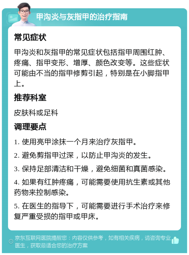 甲沟炎与灰指甲的治疗指南 常见症状 甲沟炎和灰指甲的常见症状包括指甲周围红肿、疼痛、指甲变形、增厚、颜色改变等。这些症状可能由不当的指甲修剪引起，特别是在小脚指甲上。 推荐科室 皮肤科或足科 调理要点 1. 使用亮甲涂抹一个月来治疗灰指甲。 2. 避免剪指甲过深，以防止甲沟炎的发生。 3. 保持足部清洁和干燥，避免细菌和真菌感染。 4. 如果有红肿疼痛，可能需要使用抗生素或其他药物来控制感染。 5. 在医生的指导下，可能需要进行手术治疗来修复严重受损的指甲或甲床。