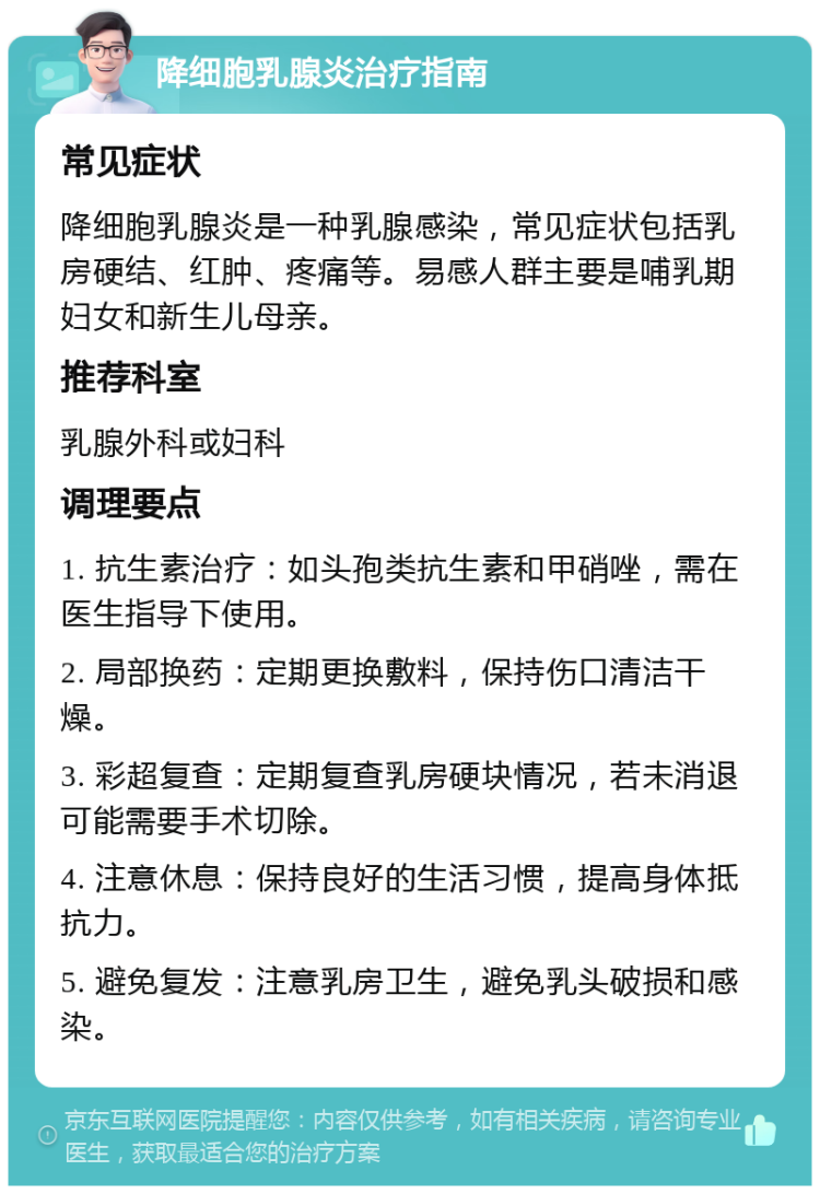 降细胞乳腺炎治疗指南 常见症状 降细胞乳腺炎是一种乳腺感染，常见症状包括乳房硬结、红肿、疼痛等。易感人群主要是哺乳期妇女和新生儿母亲。 推荐科室 乳腺外科或妇科 调理要点 1. 抗生素治疗：如头孢类抗生素和甲硝唑，需在医生指导下使用。 2. 局部换药：定期更换敷料，保持伤口清洁干燥。 3. 彩超复查：定期复查乳房硬块情况，若未消退可能需要手术切除。 4. 注意休息：保持良好的生活习惯，提高身体抵抗力。 5. 避免复发：注意乳房卫生，避免乳头破损和感染。