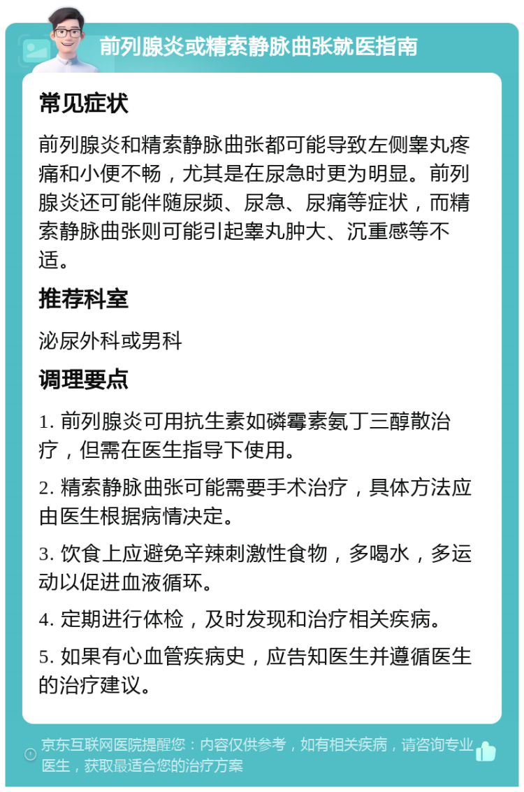 前列腺炎或精索静脉曲张就医指南 常见症状 前列腺炎和精索静脉曲张都可能导致左侧睾丸疼痛和小便不畅，尤其是在尿急时更为明显。前列腺炎还可能伴随尿频、尿急、尿痛等症状，而精索静脉曲张则可能引起睾丸肿大、沉重感等不适。 推荐科室 泌尿外科或男科 调理要点 1. 前列腺炎可用抗生素如磷霉素氨丁三醇散治疗，但需在医生指导下使用。 2. 精索静脉曲张可能需要手术治疗，具体方法应由医生根据病情决定。 3. 饮食上应避免辛辣刺激性食物，多喝水，多运动以促进血液循环。 4. 定期进行体检，及时发现和治疗相关疾病。 5. 如果有心血管疾病史，应告知医生并遵循医生的治疗建议。