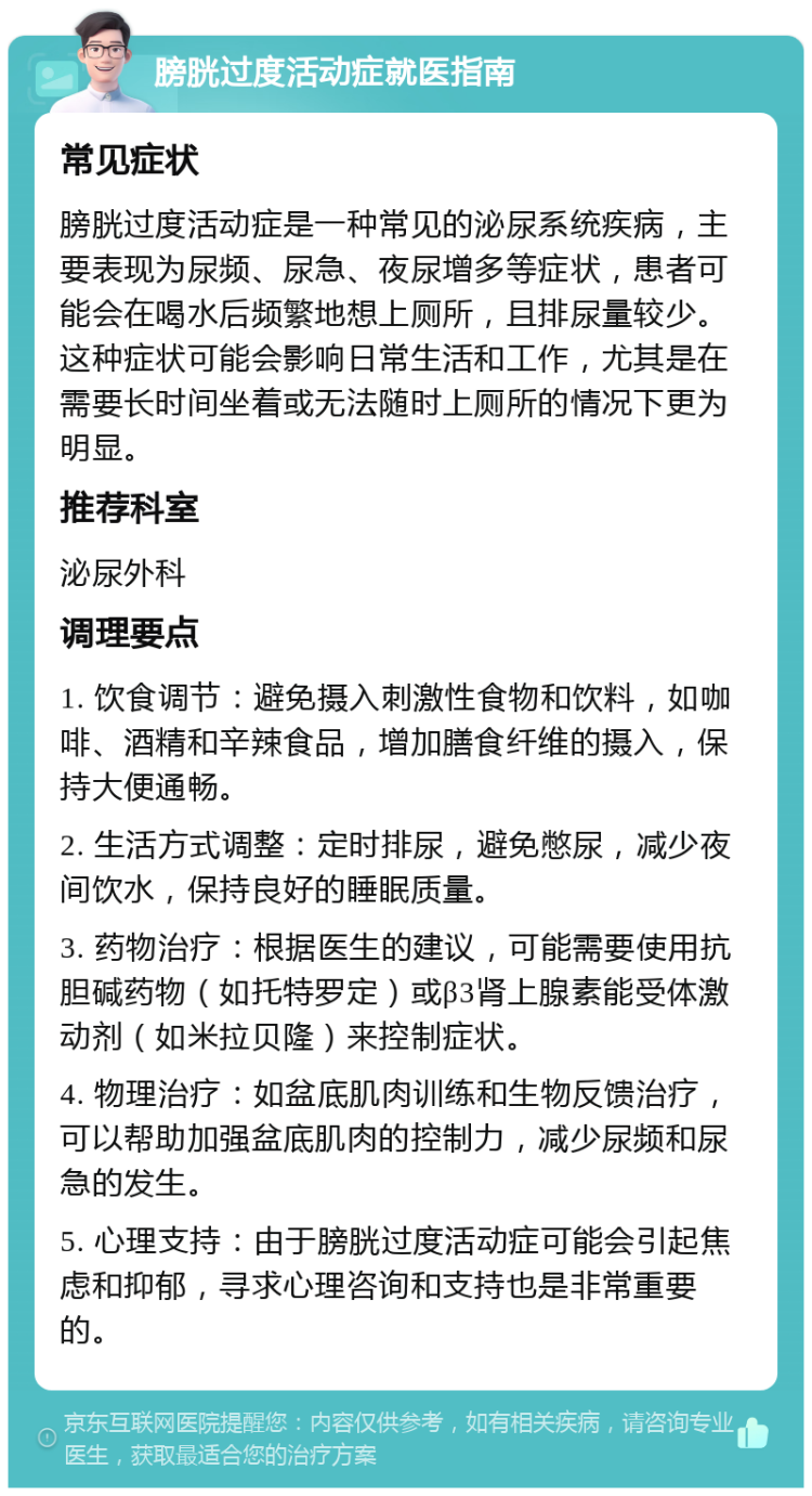 膀胱过度活动症就医指南 常见症状 膀胱过度活动症是一种常见的泌尿系统疾病，主要表现为尿频、尿急、夜尿增多等症状，患者可能会在喝水后频繁地想上厕所，且排尿量较少。这种症状可能会影响日常生活和工作，尤其是在需要长时间坐着或无法随时上厕所的情况下更为明显。 推荐科室 泌尿外科 调理要点 1. 饮食调节：避免摄入刺激性食物和饮料，如咖啡、酒精和辛辣食品，增加膳食纤维的摄入，保持大便通畅。 2. 生活方式调整：定时排尿，避免憋尿，减少夜间饮水，保持良好的睡眠质量。 3. 药物治疗：根据医生的建议，可能需要使用抗胆碱药物（如托特罗定）或β3肾上腺素能受体激动剂（如米拉贝隆）来控制症状。 4. 物理治疗：如盆底肌肉训练和生物反馈治疗，可以帮助加强盆底肌肉的控制力，减少尿频和尿急的发生。 5. 心理支持：由于膀胱过度活动症可能会引起焦虑和抑郁，寻求心理咨询和支持也是非常重要的。